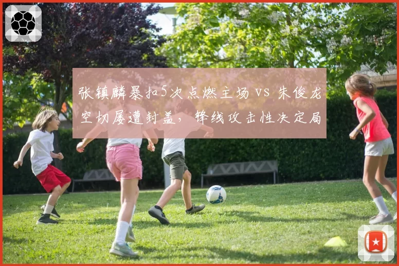 张镇麟暴扣5次点燃主场 vs 朱俊龙空切屡遭封盖，锋线攻击性决定局势
