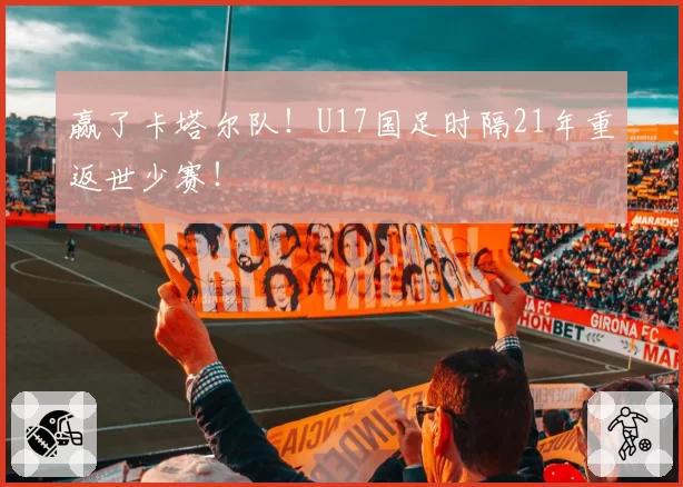赢了卡塔尔队！U17国足时隔21年重返世少赛！