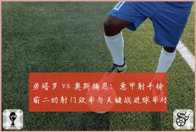 劳塔罗 vs 奥斯梅恩：意甲射手榜前二的射门效率与关键战进球率对比