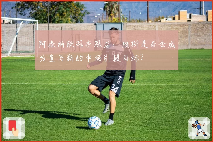 阿森纳欧冠夺冠后，赖斯是否会成为皇马新的中场引援目标？