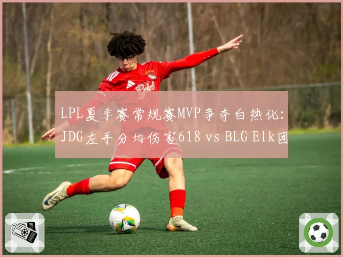 LPL夏季赛常规赛MVP争夺白热化：JDG左手分均伤害618 vs BLG Elk团战贡献率72%
