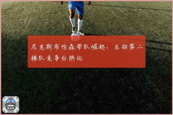尼克斯布伦森带队崛起，东部第二梯队竞争白热化