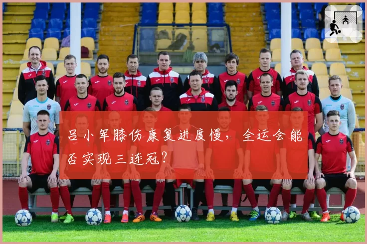 吕小军膝伤康复进度慢，全运会能否实现三连冠？