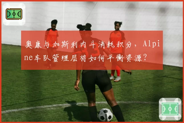 奥康与加斯利内斗消耗积分，Alpine车队管理层将如何平衡资源？