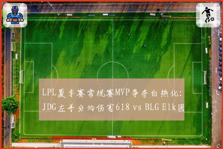 LPL夏季赛常规赛MVP争夺白热化：JDG左手分均伤害618 vs BLG Elk团战贡献率72%