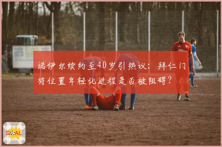 诺伊尔续约至40岁引热议：拜仁门将位置年轻化进程是否被阻碍？