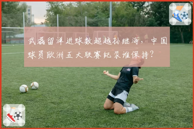 武磊留洋进球数超越孙继海，中国球员欧洲五大联赛纪录谁保持？