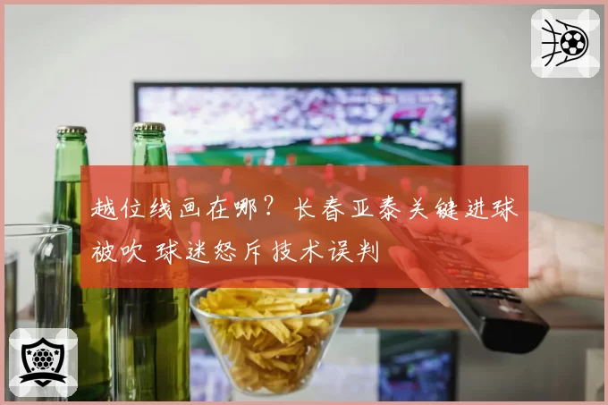越位线画在哪？长春亚泰关键进球被吹 球迷怒斥技术误判