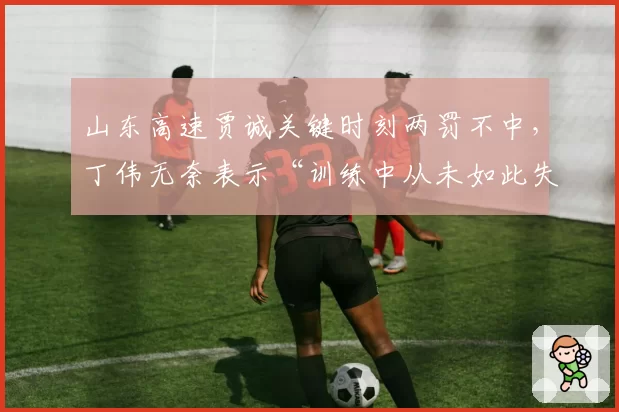 山东高速贾诚关键时刻两罚不中，丁伟无奈表示“训练中从未如此失常”