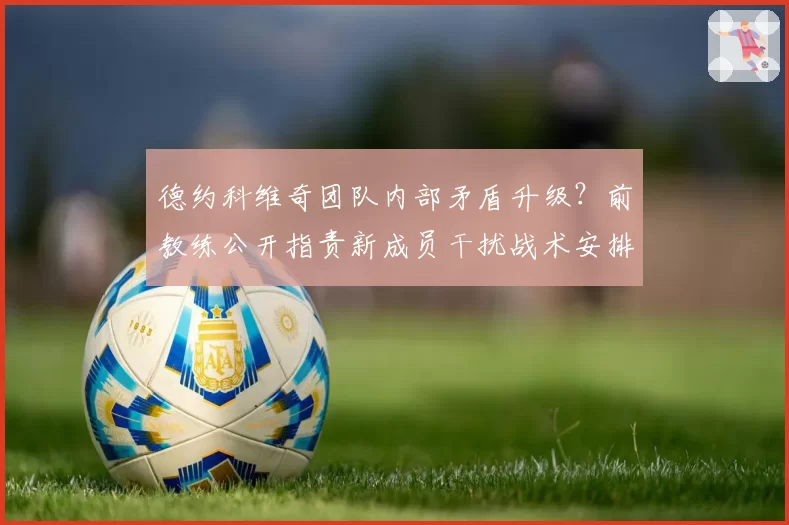 德约科维奇团队内部矛盾升级？前教练公开指责新成员干扰战术安排