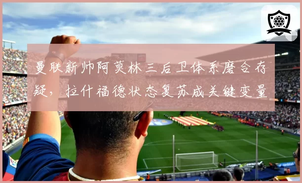 曼联新帅阿莫林三后卫体系磨合存疑，拉什福德状态复苏成关键变量