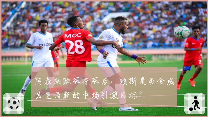阿森纳欧冠夺冠后，赖斯是否会成为皇马新的中场引援目标？