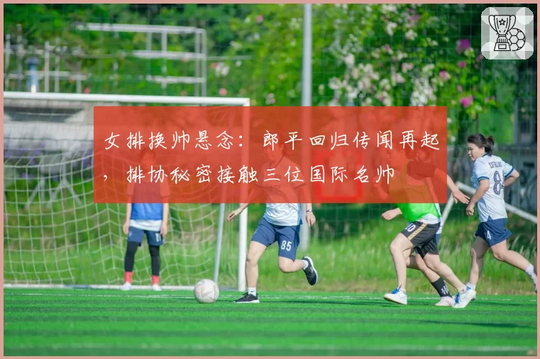 女排换帅悬念:郎平回归传闻再起,排协秘密接触三位国际名帅