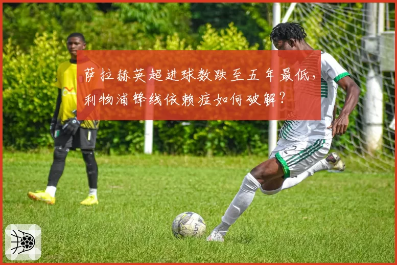 萨拉赫英超进球数跌至五年最低，利物浦锋线依赖症如何破解？