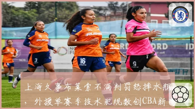 上海久事布莱索不满判罚怒摔水瓶，外援单赛季技术犯规数创CBA新高