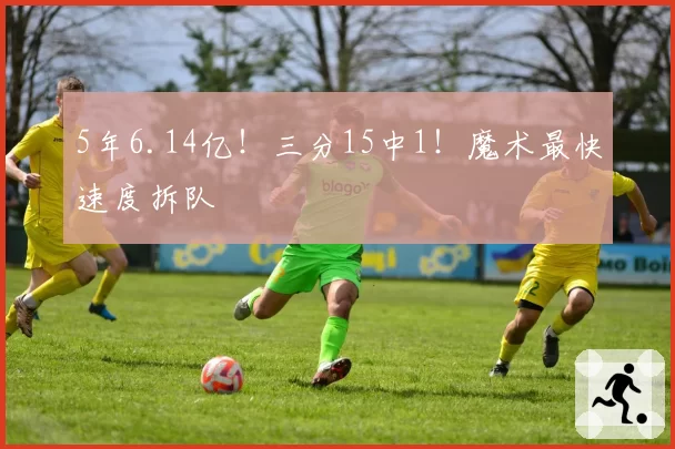 5年6.14亿！三分15中1！魔术最快速度拆队