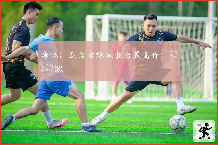 每体：亚马尔球衣拍出最高价：75527欧