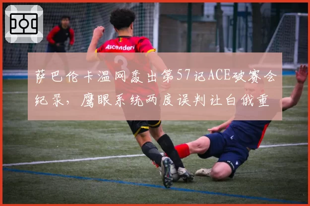 萨巴伦卡温网轰出第57记ACE破赛会纪录，鹰眼系统两度误判让白俄重炮暴怒
