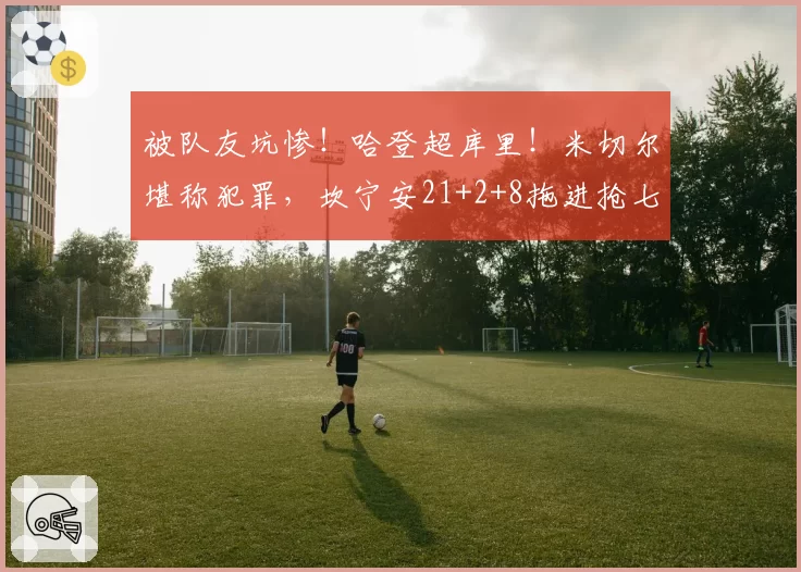被队友坑惨！哈登超库里！米切尔堪称犯罪，坎宁安21+2+8拖进抢七