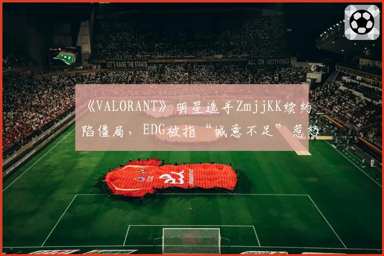《VALORANT》明星选手ZmjjKK续约陷僵局，EDG被指“诚意不足”惹怒粉丝