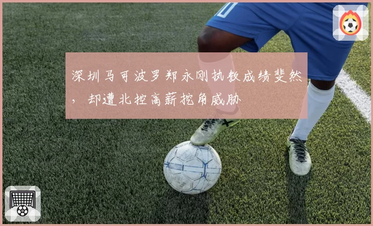 深圳马可波罗郑永刚执教成绩斐然，却遭北控高薪挖角威胁