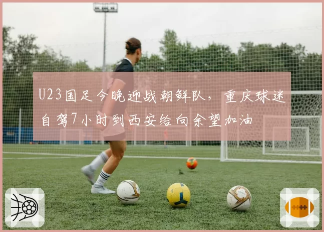 U23国足今晚迎战朝鲜队，重庆球迷自驾7小时到西安给向余望加油