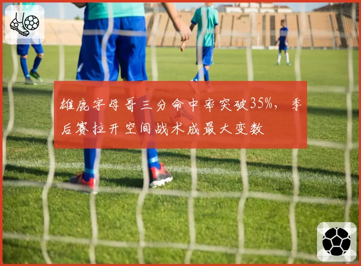 雄鹿字母哥三分命中率突破35%，季后赛拉开空间战术成最大变数