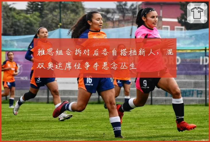 雅思组合拆对后各自搭档新人，混双奥运席位争夺悬念丛生