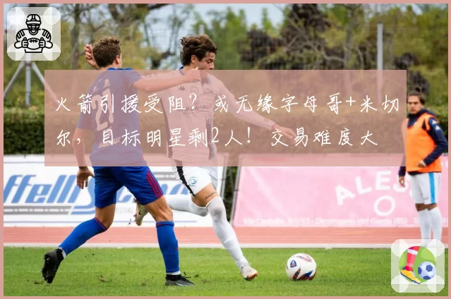 火箭引援受阻？或无缘字母哥+米切尔，目标明星剩2人！交易难度大