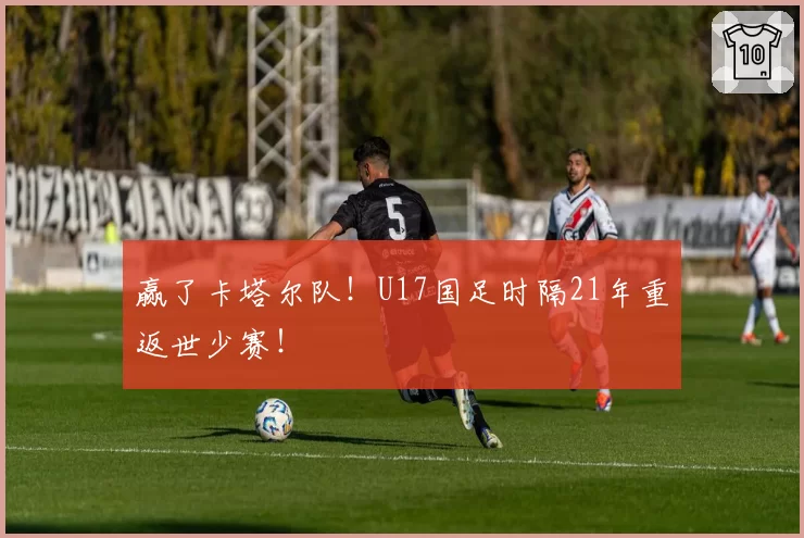 赢了卡塔尔队！U17国足时隔21年重返世少赛！