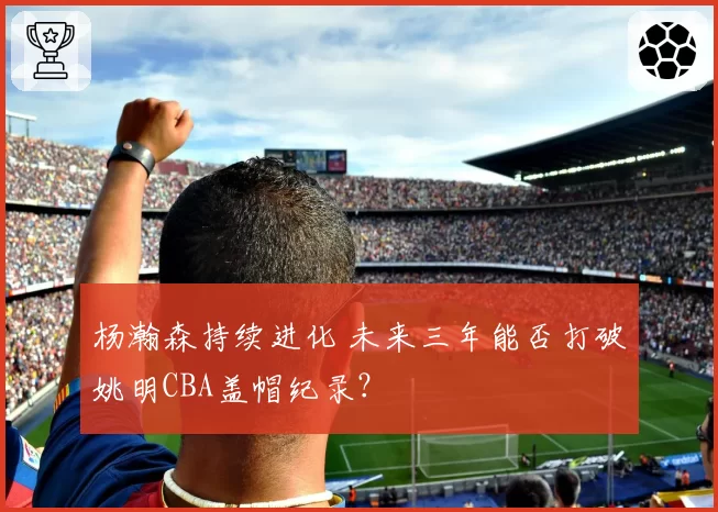 杨瀚森持续进化 未来三年能否打破姚明CBA盖帽纪录？
