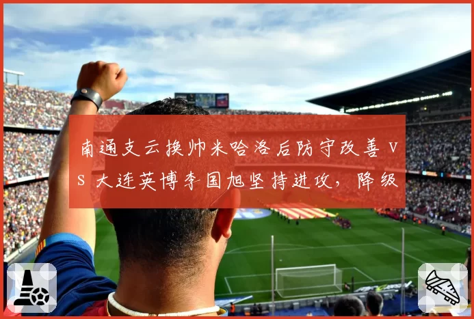 南通支云换帅米哈洛后防守改善 vs 大连英博李国旭坚持进攻，降级区球队命运迥异