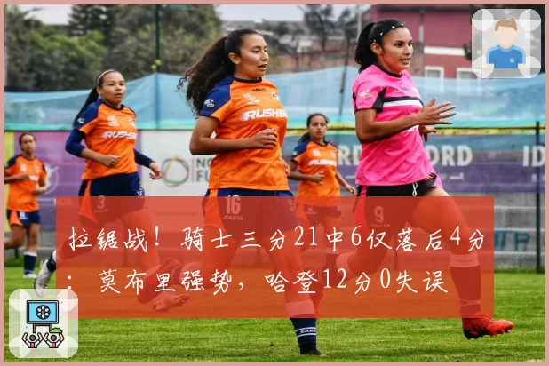 拉锯战！骑士三分21中6仅落后4分：莫布里强势，哈登12分0失误