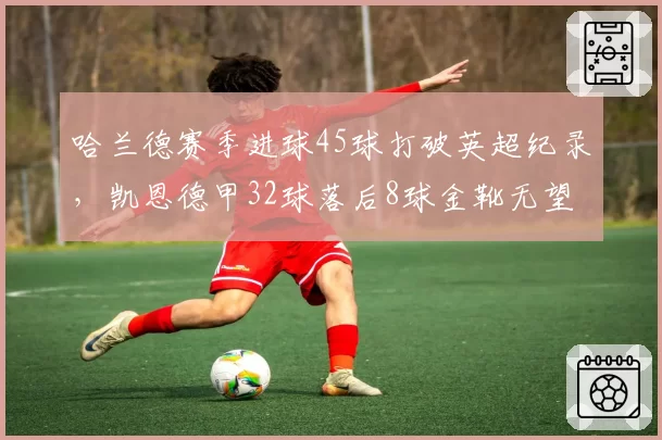 哈兰德赛季进球45球打破英超纪录，凯恩德甲32球落后8球金靴无望