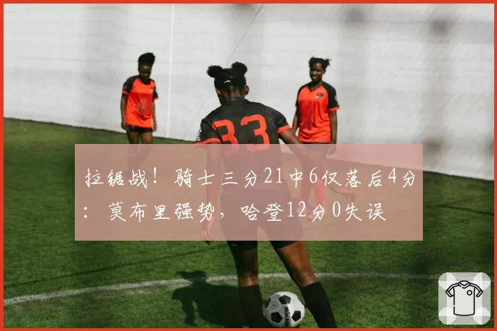 拉锯战！骑士三分21中6仅落后4分：莫布里强势，哈登12分0失误