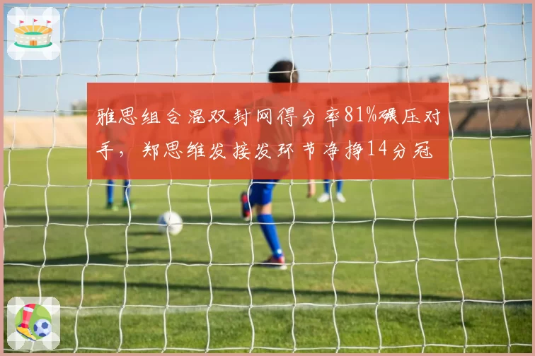 雅思组合混双封网得分率81%碾压对手，郑思维发接发环节净挣14分冠绝全场