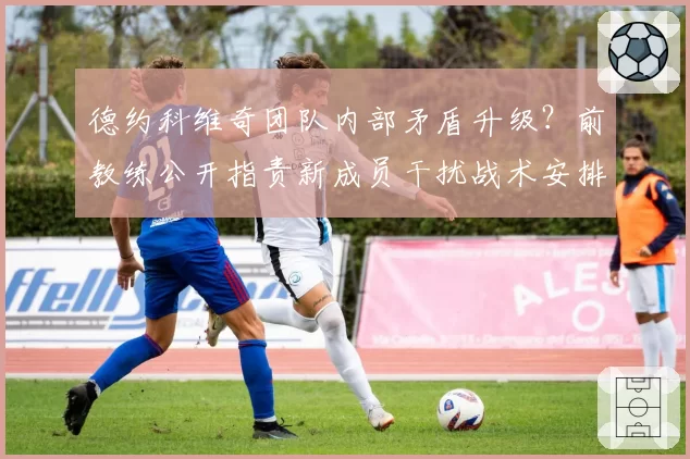 德约科维奇团队内部矛盾升级？前教练公开指责新成员干扰战术安排