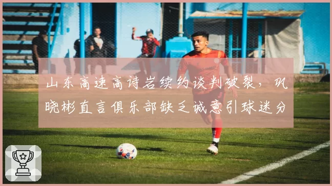 山东高速高诗岩续约谈判破裂，巩晓彬直言俱乐部缺乏诚意引球迷分裂