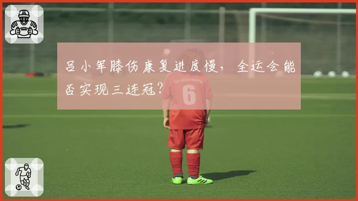 吕小军膝伤康复进度慢，全运会能否实现三连冠？