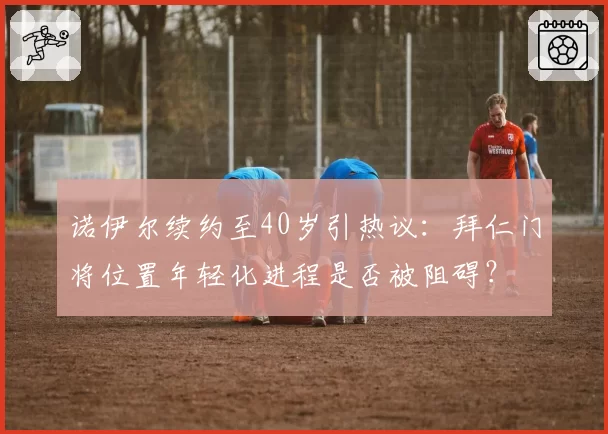 诺伊尔续约至40岁引热议：拜仁门将位置年轻化进程是否被阻碍？
