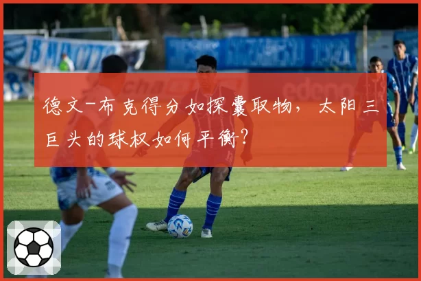 德文-布克得分如探囊取物，太阳三巨头的球权如何平衡？