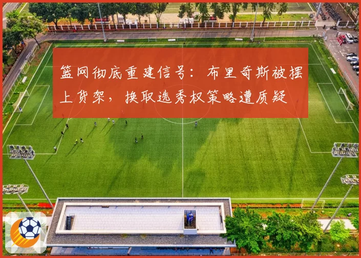 篮网彻底重建信号：布里奇斯被摆上货架，换取选秀权策略遭质疑