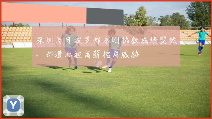 深圳马可波罗郑永刚执教成绩斐然，却遭北控高薪挖角威胁
