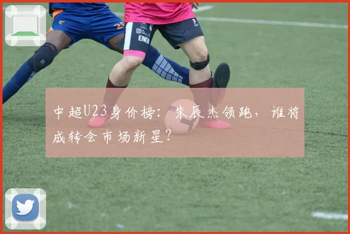 中超U23身价榜：朱辰杰领跑，谁将成转会市场新星？