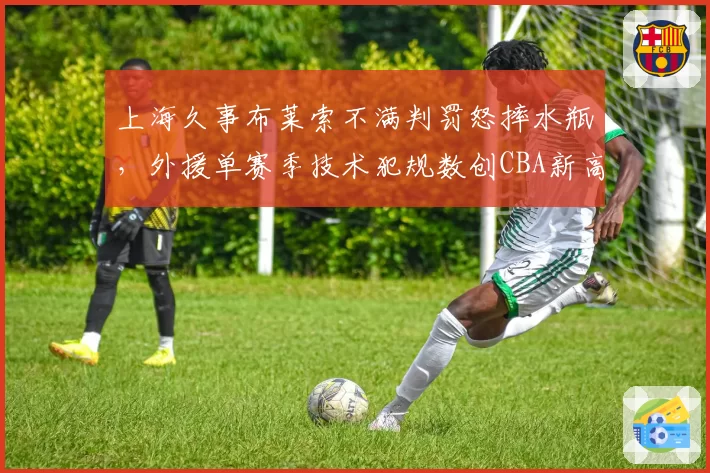 上海久事布莱索不满判罚怒摔水瓶，外援单赛季技术犯规数创CBA新高