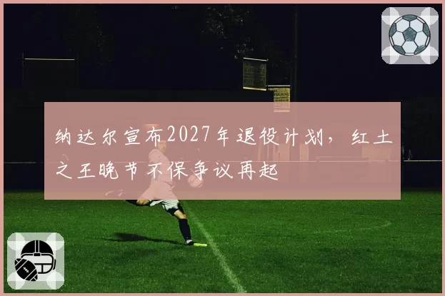 纳达尔宣布2027年退役计划，红土之王晚节不保争议再起