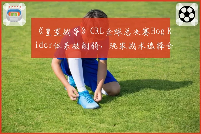《皇室战争》CRL全球总决赛Hog Rider体系被削弱,玩家战术选择会否大洗牌?