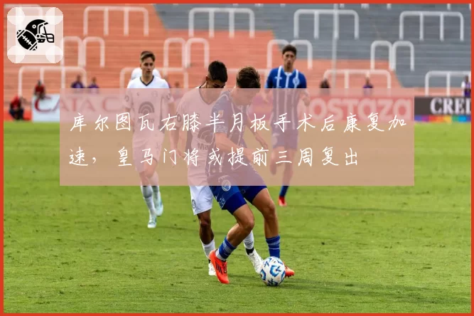 库尔图瓦右膝半月板手术后康复加速，皇马门将或提前三周复出