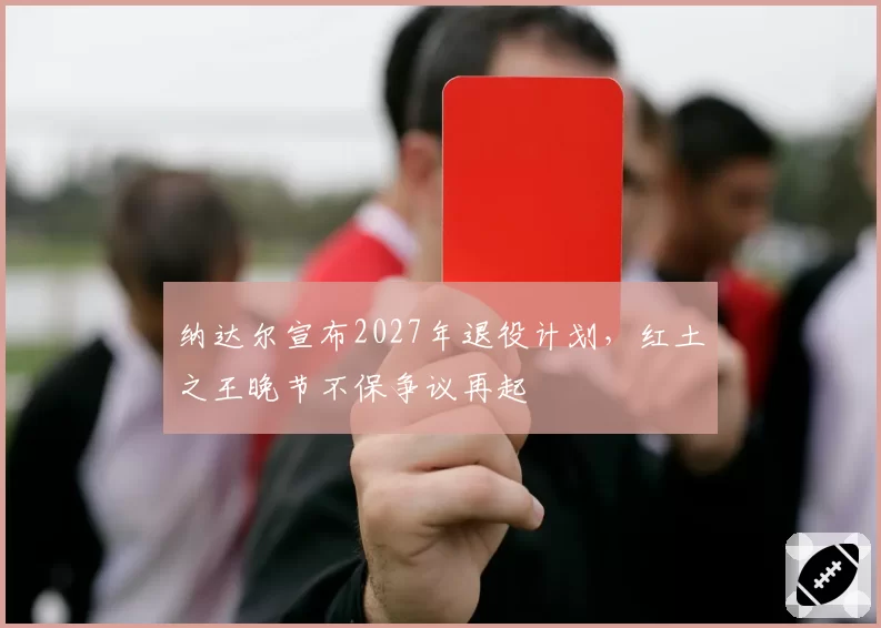 纳达尔宣布2027年退役计划，红土之王晚节不保争议再起