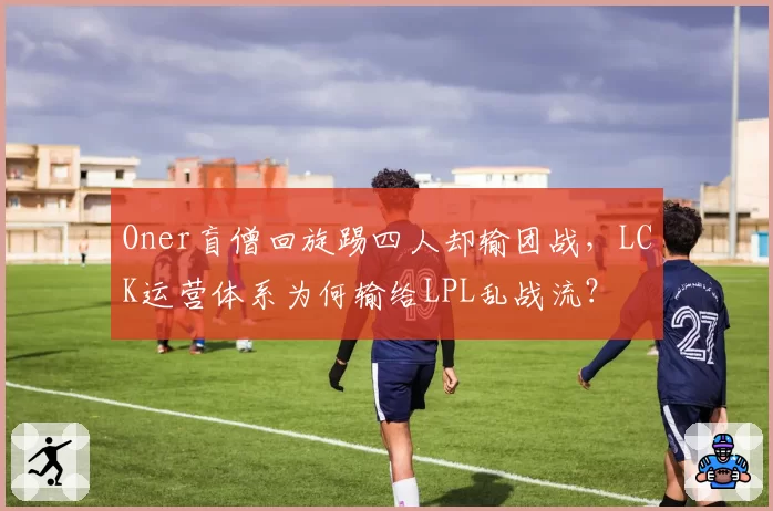 Oner盲僧回旋踢四人却输团战，LCK运营体系为何输给LPL乱战流？